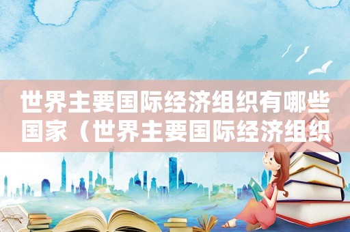 世界主要國際經濟組織有哪些國家（世界主要國際經濟組織有哪些）