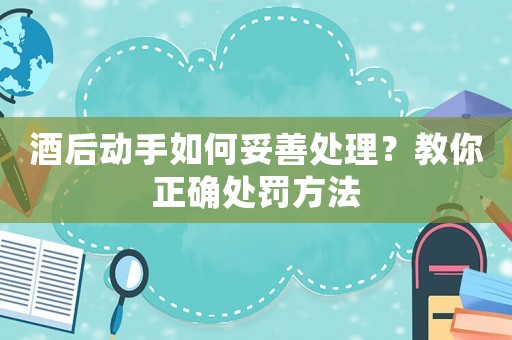 酒后動(dòng)手如何妥善處理？教你正確處罰方法