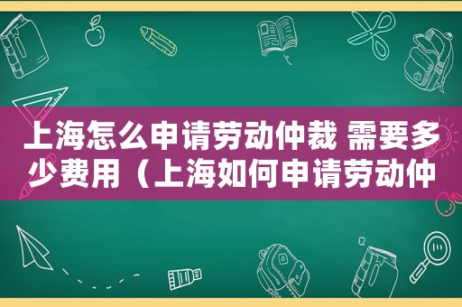 上海怎么申請勞動仲裁 需要多少費用（上海如何申請勞動仲裁費用及流程）