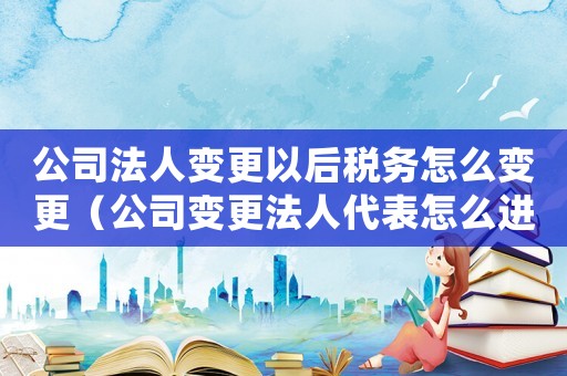 公司法人變更以后稅務(wù)怎么變更（公司變更法人代表怎么進(jìn)行稅務(wù)登記）