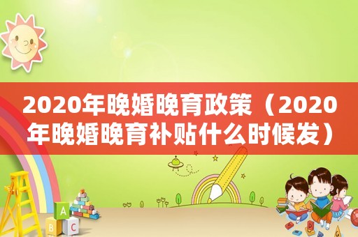 2020年晚婚晚育政策（2020年晚婚晚育補貼什么時候發）