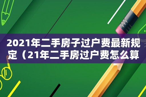 2021年二手房子過戶費最新規定（21年二手房過戶費怎么算）