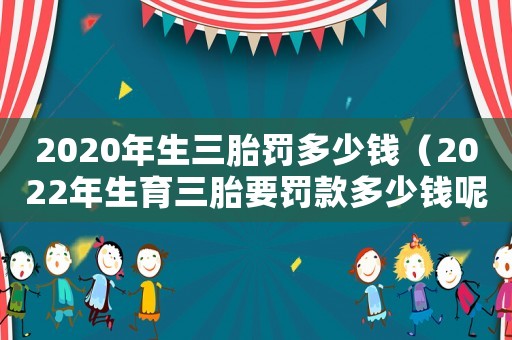 2020年生三胎罰多少錢（2022年生育三胎要罰款多少錢呢）