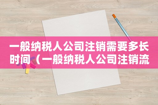 一般納稅人公司注銷需要多長時間（一般納稅人公司注銷流程是什么樣的）