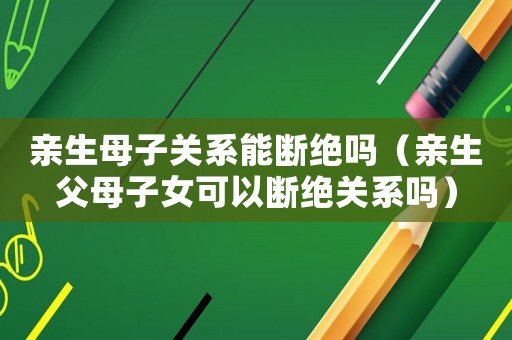 親生母子關系能斷絕嗎（親生父母子女可以斷絕關系嗎）