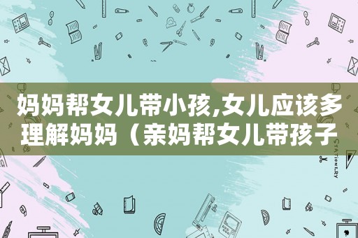 媽媽幫女兒帶小孩,女兒應該多理解媽媽（親媽幫女兒帶孩子要給工資嗎）