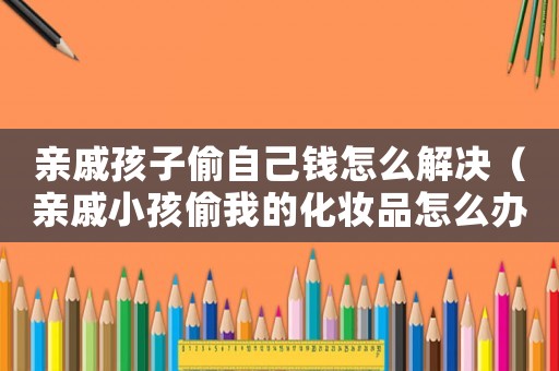 親戚孩子偷自己錢怎么解決（親戚小孩偷我的化妝品怎么辦）