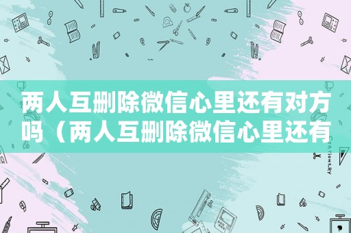 兩人互刪除微信心里還有對方嗎（兩人互刪除微信心里還有對方嗎）
