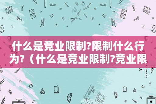什么是競業(yè)限制?限制什么行為?（什么是競業(yè)限制?競業(yè)限制的實(shí)質(zhì)是什么）