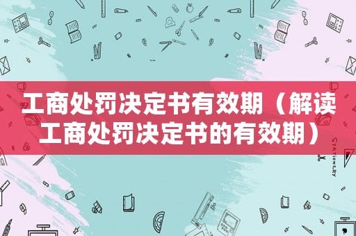 工商處罰決定書有效期（解讀工商處罰決定書的有效期）