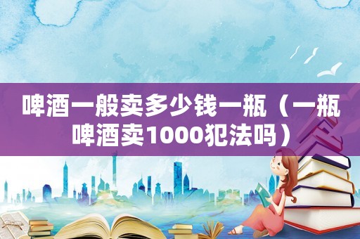 啤酒一般賣多少錢一瓶（一瓶啤酒賣1000犯法嗎）