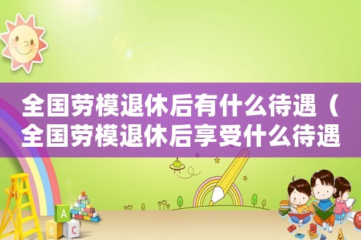 全國勞模退休后有什么待遇（全國勞模退休后享受什么待遇）