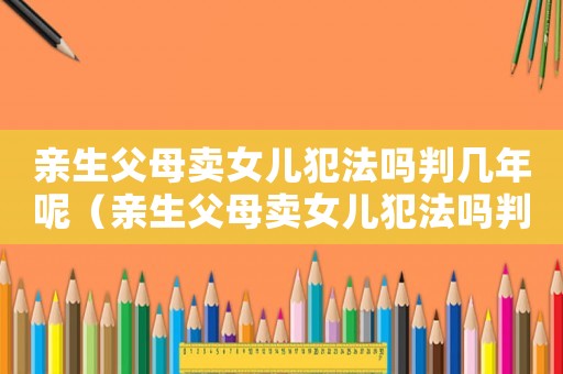 親生父母賣女兒犯法嗎判幾年呢（親生父母賣女兒犯法嗎判幾年）
