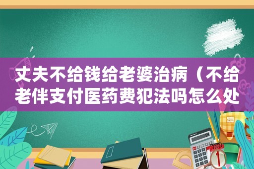 丈夫不給錢給老婆治病（不給老伴支付醫藥費犯法嗎怎么處理）