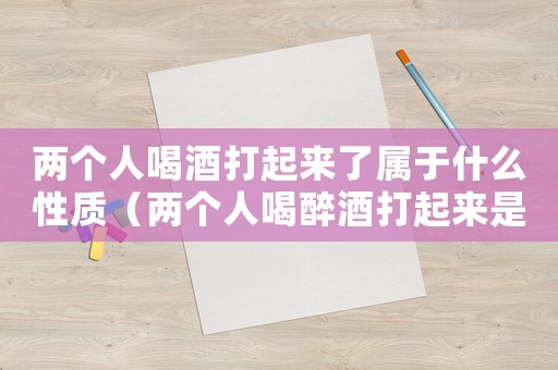 兩個人喝酒打起來了屬于什么性質（兩個人喝醉酒打起來是什么法律責任）