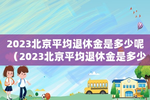 2023北京平均退休金是多少呢（2023北京平均退休金是多少）