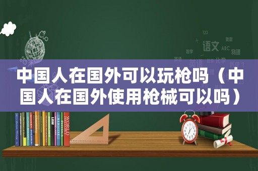 中國人在國外可以玩槍嗎（中國人在國外使用槍械可以嗎）
