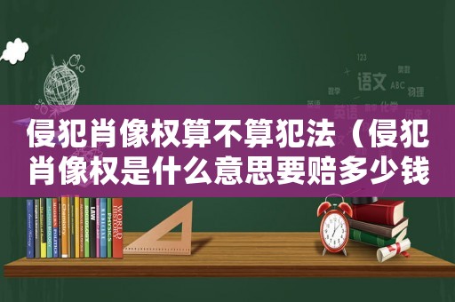 侵犯肖像權算不算犯法（侵犯肖像權是什么意思要賠多少錢）