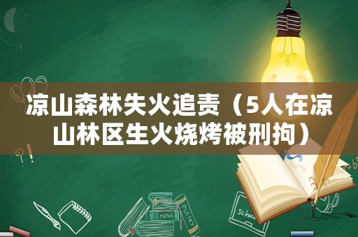 涼山森林失火追責（5人在涼山林區生火燒烤被刑拘）