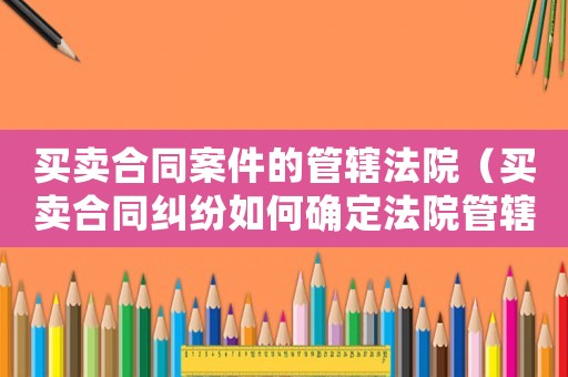 買賣合同案件的管轄法院（買賣合同糾紛如何確定法院管轄）
