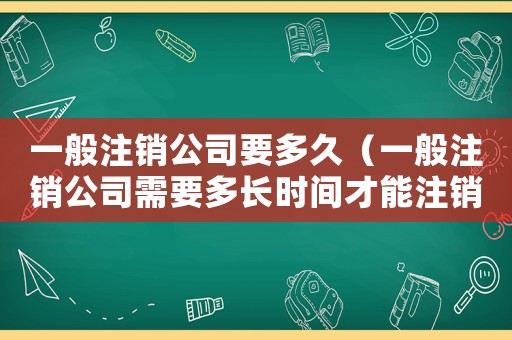 一般注銷公司要多久（一般注銷公司需要多長時間才能注銷）