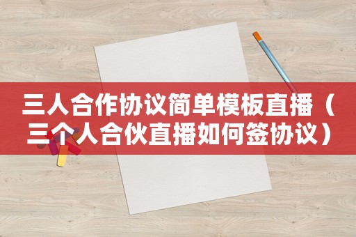 三人合作協議簡單模板直播（三個人合伙直播如何簽協議）