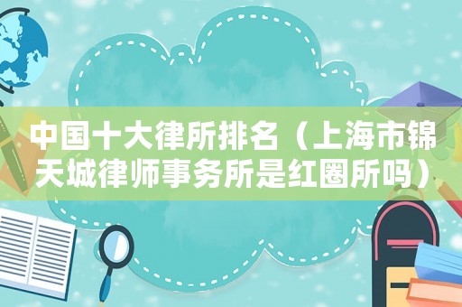 中國十大律所排名（上海市錦天城律師事務所是紅圈所嗎）