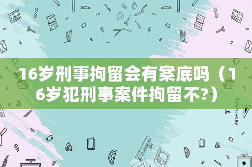 16歲刑事拘留會有案底嗎（16歲犯刑事案件拘留不?）