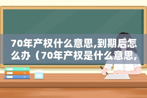 70年產權什么意思,到期后怎么辦（70年產權是什么意思,到期了會怎樣）