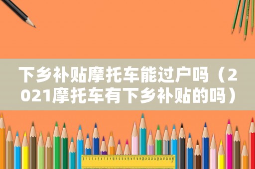 下鄉補貼摩托車能過戶嗎（2021摩托車有下鄉補貼的嗎）