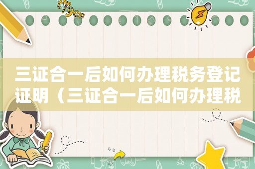 三證合一后如何辦理稅務(wù)登記證明（三證合一后如何辦理稅務(wù)登記證）