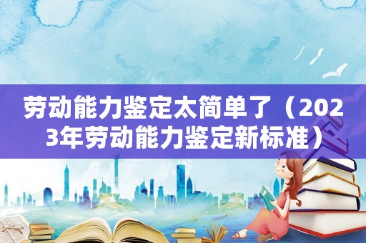 勞動能力鑒定太簡單了（2023年勞動能力鑒定新標準）