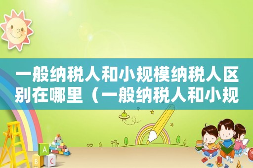一般納稅人和小規模納稅人區別在哪里（一般納稅人和小規模納稅人哪個合算）