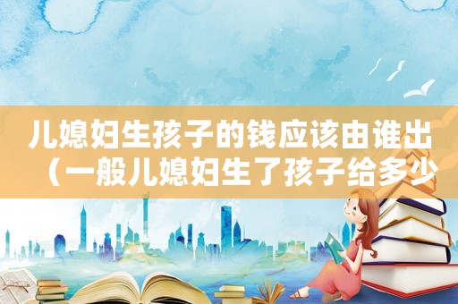 兒媳婦生孩子的錢應該由誰出（一般兒媳婦生了孩子給多少錢）