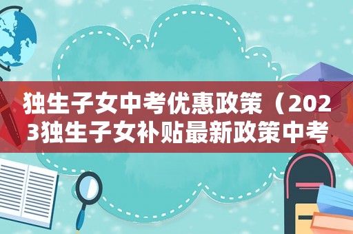 獨生子女中考優(yōu)惠政策（2023獨生子女補貼最新政策中考）