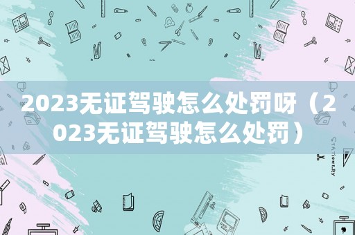 2023無證駕駛怎么處罰呀（2023無證駕駛怎么處罰）
