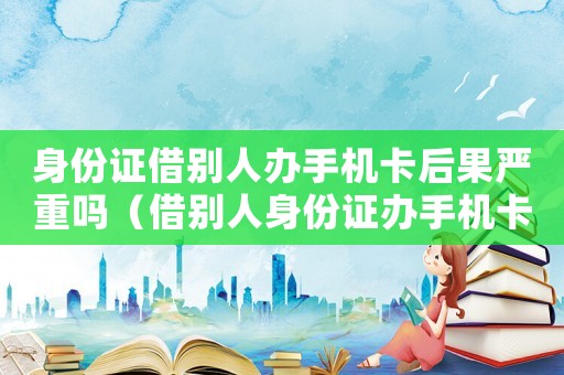 身份證借別人辦手機卡后果嚴重嗎（借別人身份證辦手機卡犯法嗎）