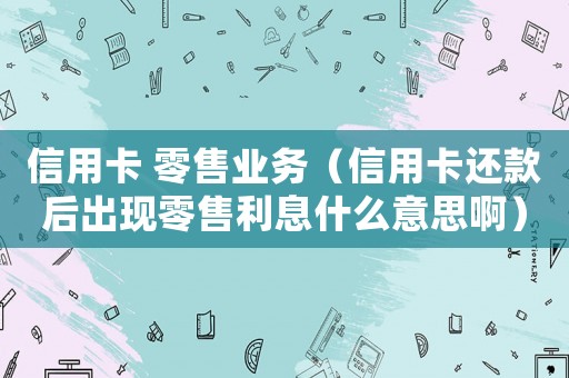 信用卡 零售業務（信用卡還款后出現零售利息什么意思啊）