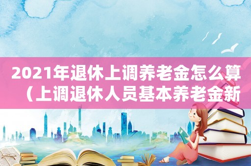 2021年退休上調(diào)養(yǎng)老金怎么算（上調(diào)退休人員基本養(yǎng)老金新聞）