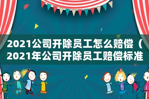 2021公司開除員工怎么賠償（2021年公司開除員工賠償標準最新）