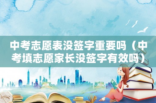 中考志愿表沒簽字重要嗎（中考填志愿家長沒簽字有效嗎）