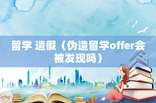 留學 造假（偽造留學offer會被發現嗎）