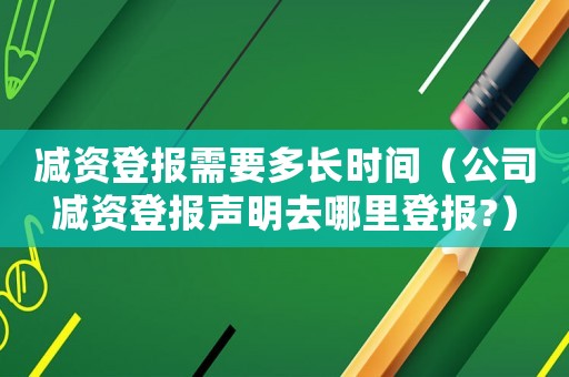 減資登報需要多長時間（公司減資登報聲明去哪里登報?）