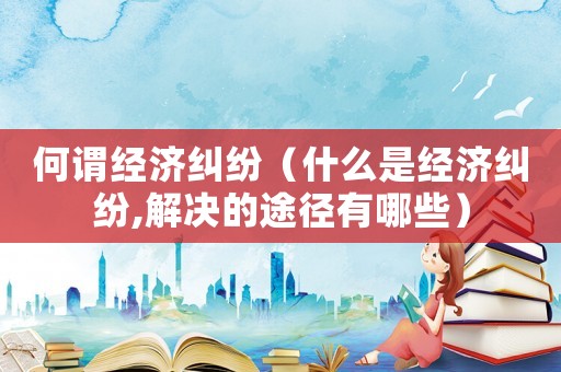 何謂經(jīng)濟糾紛（什么是經(jīng)濟糾紛,解決的途徑有哪些）