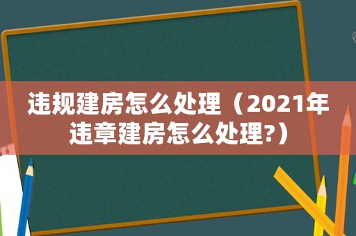違規(guī)建房怎么處理（2021年違章建房怎么處理?）