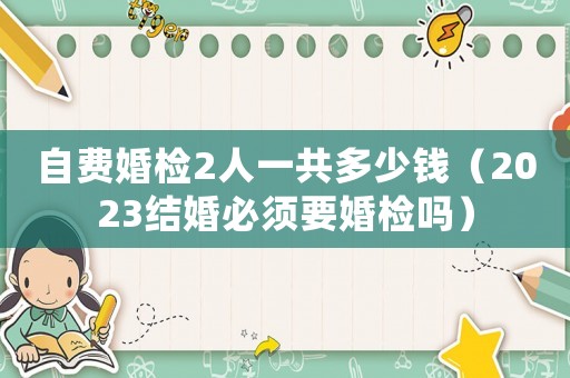 自費婚檢2人一共多少錢（2023結婚必須要婚檢嗎）