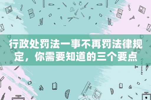 行政處罰法一事不再罰法律規定，你需要知道的三個要點