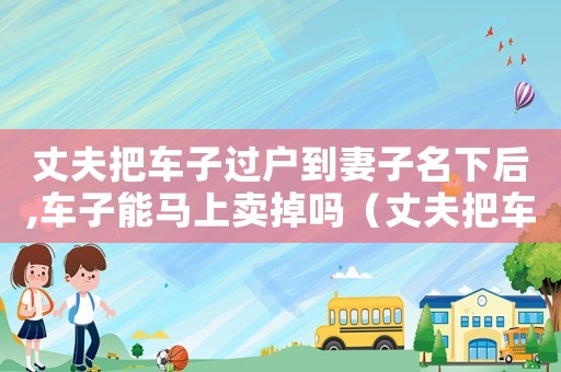 丈夫把車子過(guò)戶到妻子名下后,車子能馬上賣掉嗎（丈夫把車子過(guò)戶給妻子要交稅嗎）