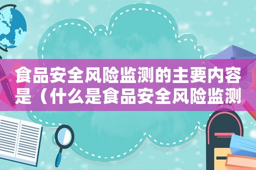 食品安全風(fēng)險監(jiān)測的主要內(nèi)容是（什么是食品安全風(fēng)險監(jiān)測制度內(nèi)容）