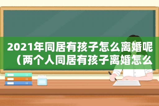 2021年同居有孩子怎么離婚呢（兩個(gè)人同居有孩子離婚怎么離）